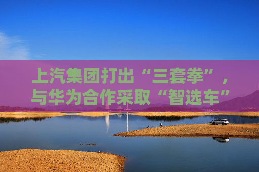 上汽集团打出“三套拳”，与华为合作采取“智选车”模式