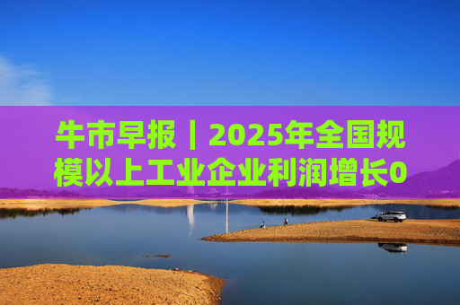 牛市早报｜2025年全国规模以上工业企业利润增长0.6%