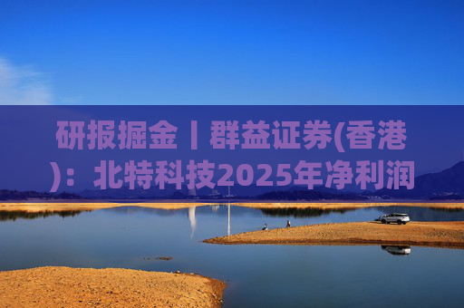 研报掘金丨群益证券(香港)：北特科技2025年净利润大幅增长，予“买进”建议