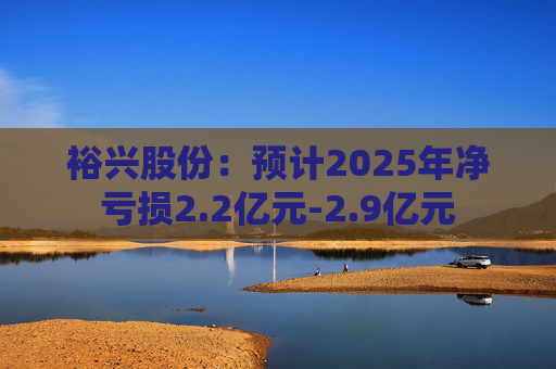 裕兴股份：预计2025年净亏损2.2亿元-2.9亿元
