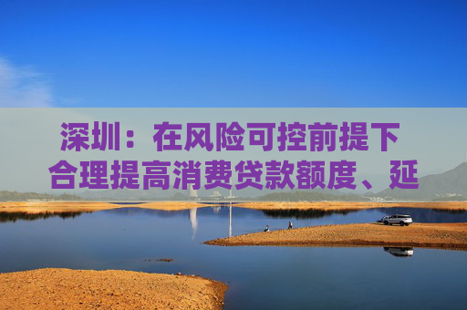 深圳：在风险可控前提下 合理提高消费贷款额度、延长贷款期限
