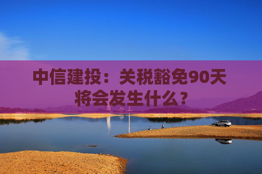 中信建投：关税豁免90天 将会发生什么？