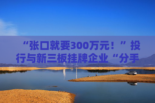 “张口就要300万元！”投行与新三板挂牌企业“分手费”之争调查