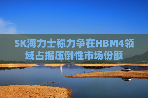 SK海力士称力争在HBM4领域占据压倒性市场份额