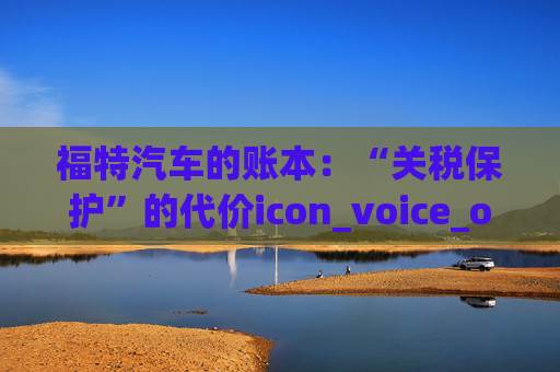 福特汽车的账本：“关税保护”的代价icon_voice_onicon_voice