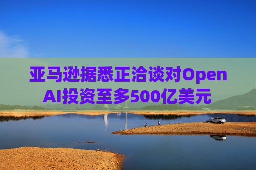 亚马逊据悉正洽谈对OpenAI投资至多500亿美元