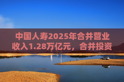 中国人寿2025年合并营业收入1.28万亿元，合并投资收益4011亿元