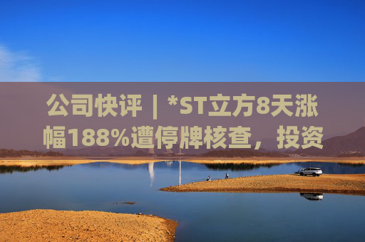 公司快评︱*ST立方8天涨幅188%遭停牌核查，投资者须注意三重危机