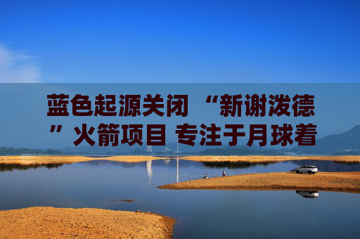 蓝色起源关闭 “新谢泼德 ”火箭项目 专注于月球着陆器开发