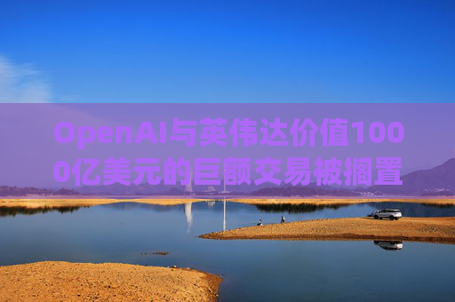 OpenAI与英伟达价值1000亿美元的巨额交易被搁置