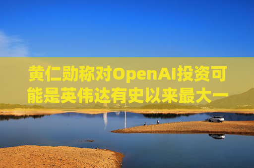 黄仁勋称对OpenAI投资可能是英伟达有史以来最大一笔