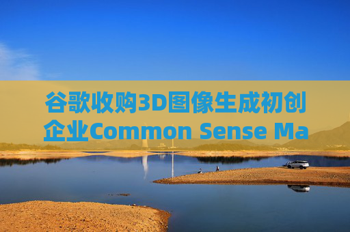 谷歌收购3D图像生成初创企业Common Sense Machines