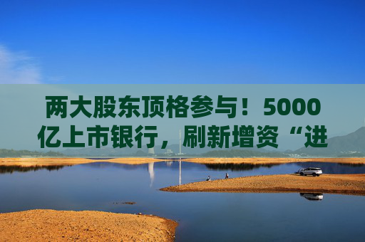 两大股东顶格参与！5000亿上市银行，刷新增资“进度条”
