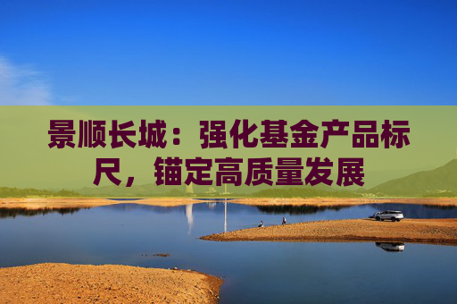 景顺长城：强化基金产品标尺，锚定高质量发展