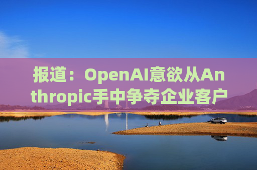 报道：OpenAI意欲从Anthropic手中争夺企业客户