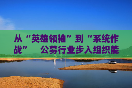 从“英雄领袖”到“系统作战”    公募行业步入组织能力竞争新阶段