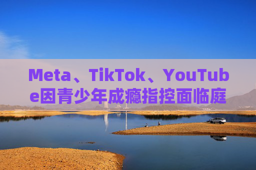 Meta、TikTok、YouTube因青少年成瘾指控面临庭审
