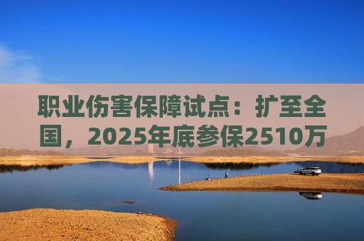 职业伤害保障试点：扩至全国，2025年底参保2510万人