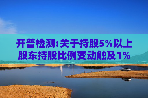开普检测:关于持股5%以上股东持股比例变动触及1%及5%整数倍暨披露权益变动报告书的提示性公告