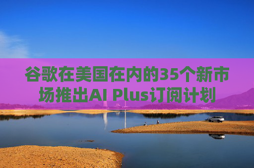 谷歌在美国在内的35个新市场推出AI Plus订阅计划