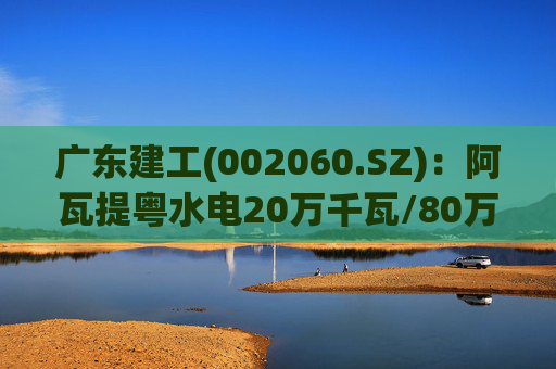 广东建工(002060.SZ)：阿瓦提粤水电20万千瓦/80万千瓦时构网型储能项目并网运行