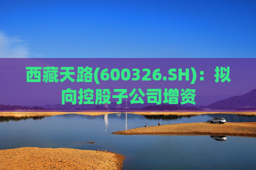 西藏天路(600326.SH)：拟向控股子公司增资