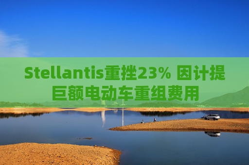 Stellantis重挫23% 因计提巨额电动车重组费用