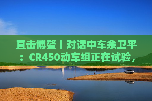 直击博鳌丨对话中车余卫平：CR450动车组正在试验，不久的将来就能坐上  第1张