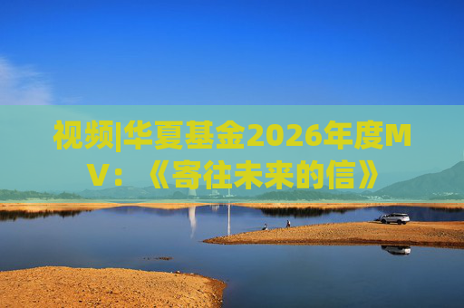 视频|华夏基金2026年度MV：《寄往未来的信》