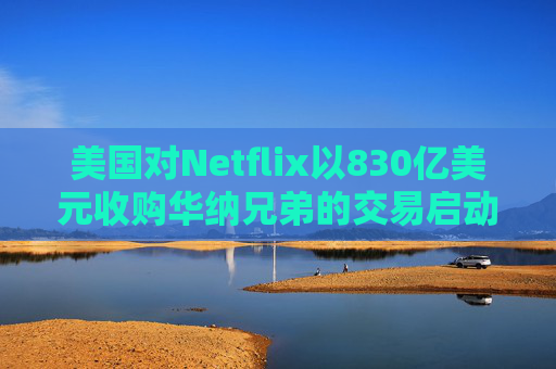 美国对Netflix以830亿美元收购华纳兄弟的交易启动反垄断审查