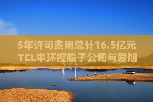 5年许可费用总计16.5亿元 TCL中环控股子公司与爱旭股份达成专利授权协议