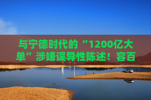 与宁德时代的“1200亿大单”涉嫌误导性陈述！容百科技董事长、董秘等合计被罚950万