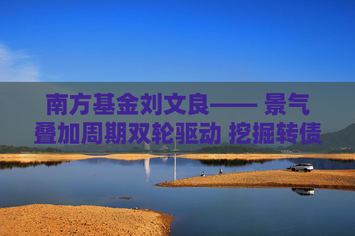 南方基金刘文良―― 景气叠加周期双轮驱动 挖掘转债市场超额收益