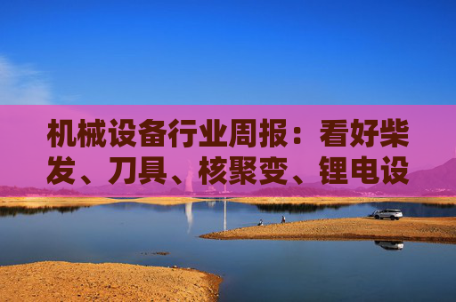 机械设备行业周报：看好柴发、刀具、核聚变、锂电设备等方向