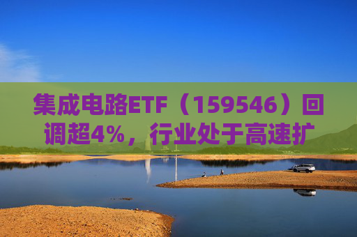 集成电路ETF（159546）回调超4%，行业处于高速扩容期，市场空间广阔，回调或可布局