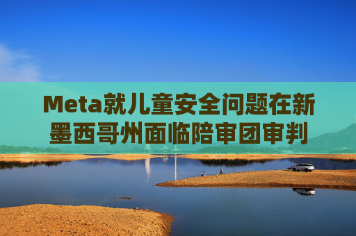 Meta就儿童安全问题在新墨西哥州面临陪审团审判