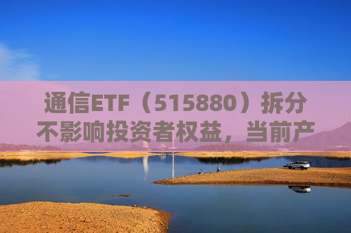 通信ETF（515880）拆分不影响投资者权益，当前产业呈“业绩隐忧已除后续催化良多”特征