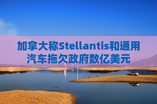 加拿大称Stellantis和通用汽车拖欠政府数亿美元