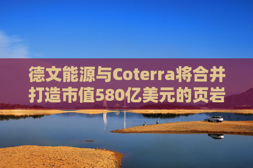 德文能源与Coterra将合并打造市值580亿美元的页岩油生产商
