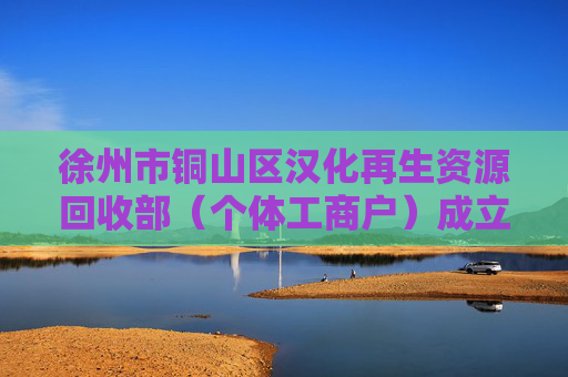 徐州市铜山区汉化再生资源回收部（个体工商户）成立 注册资本1万人民币