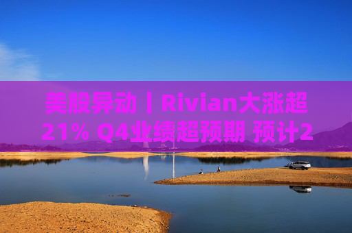 美股异动丨Rivian大涨超21% Q4业绩超预期 预计2026年交付量将激增53%