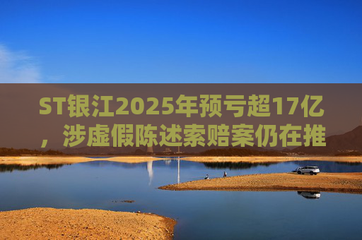 ST银江2025年预亏超17亿，涉虚假陈述索赔案仍在推进