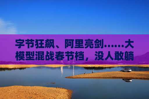 字节狂飙、阿里亮剑……大模型混战春节档，没人敢躺