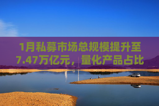 1月私募市场总规模提升至7.47万亿元，量化产品占比提升