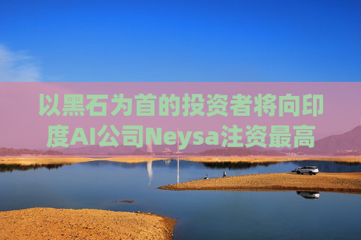 以黑石为首的投资者将向印度AI公司Neysa注资最高达6亿美元