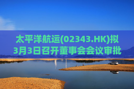 太平洋航运(02343.HK)拟3月3日召开董事会会议审批年度业绩