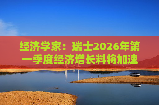 经济学家：瑞士2026年第一季度经济增长料将加速