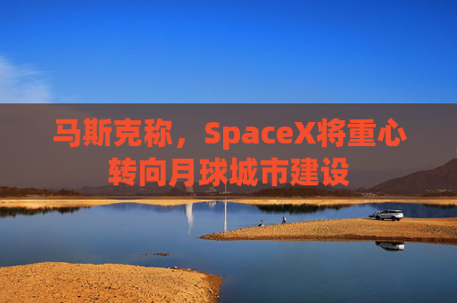 马斯克称，SpaceX将重心转向月球城市建设