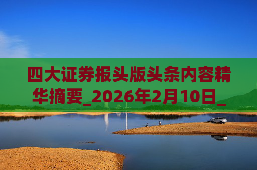 四大证券报头版头条内容精华摘要_2026年2月10日_财经新闻