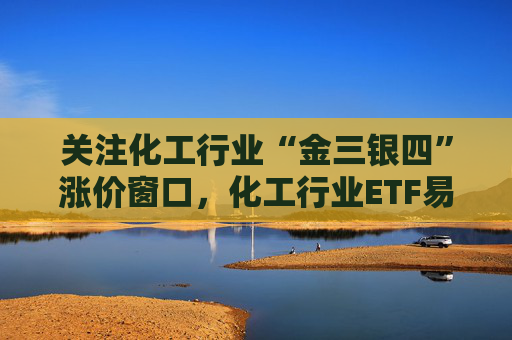 关注化工行业“金三银四”涨价窗口，化工行业ETF易方达（516570）助力低成本布局行业龙头